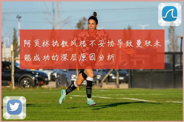 阿莫林执教风格不妥协导致曼联未能成功的深层原因分析
