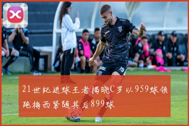 21世纪进球王者揭晓C罗以959球领跑梅西紧随其后899球