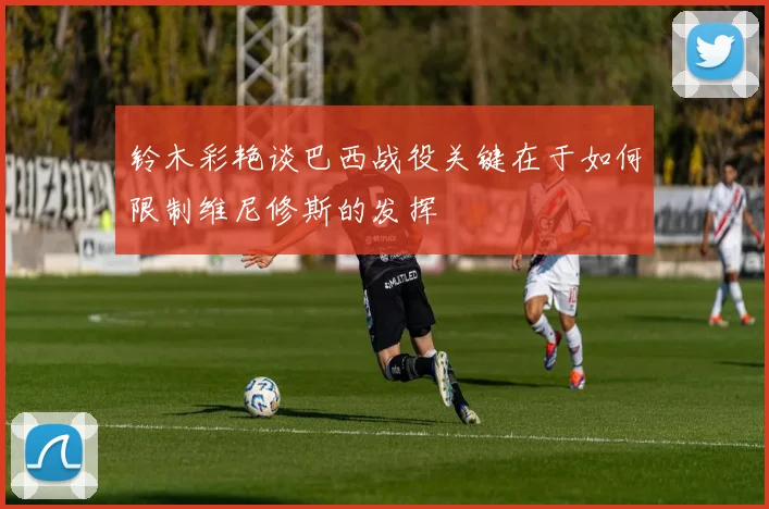 铃木彩艳谈巴西战役关键在于如何限制维尼修斯的发挥