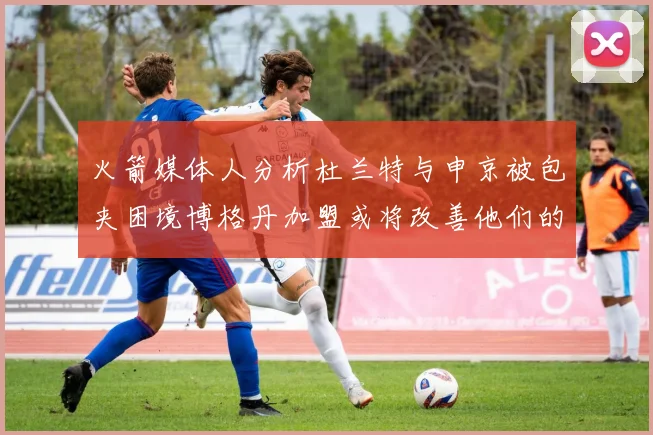 火箭媒体人分析杜兰特与申京被包夹困境博格丹加盟或将改善他们的进攻空间