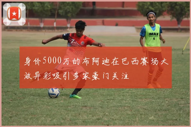 身价5000万的布阿迪在巴西赛场大放异彩吸引多家豪门关注
