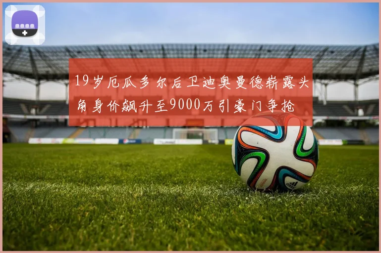 19岁厄瓜多尔后卫迪奥曼德崭露头角身价飙升至9000万引豪门争抢