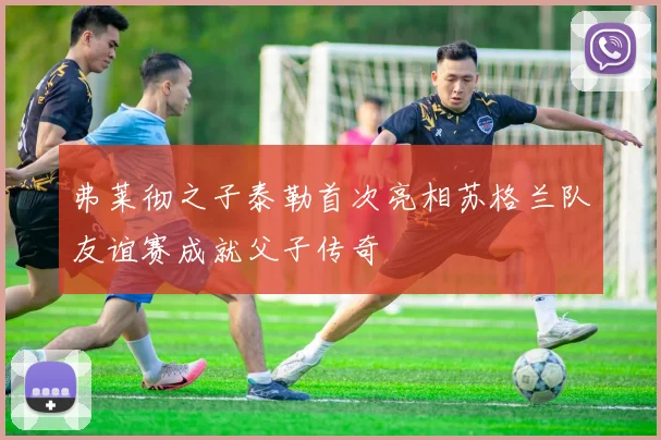 弗莱彻之子泰勒首次亮相苏格兰队友谊赛成就父子传奇