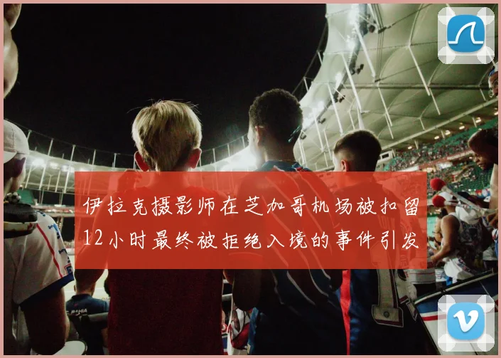 伊拉克摄影师在芝加哥机场被扣留12小时最终被拒绝入境的事件引发关注