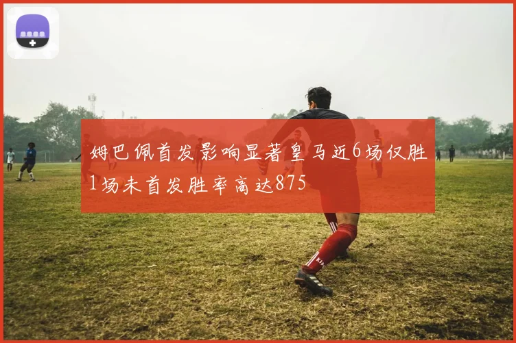 姆巴佩首发影响显著皇马近6场仅胜1场未首发胜率高达875