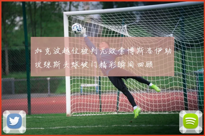 加克波越位被判无效索博斯洛伊助攻琼斯头球破门精彩瞬间回顾