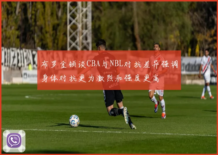 布罗金顿谈CBA与NBL对抗差异强调身体对抗更为激烈和强度更高