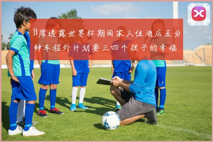 B席透露世界杯期间家人住酒店五分钟车程外计划要三四个孩子的幸福生活