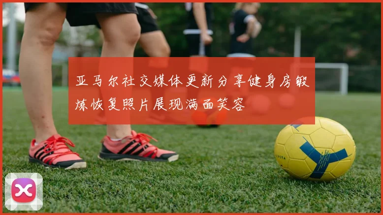 亚马尔社交媒体更新分享健身房锻炼恢复照片展现满面笑容