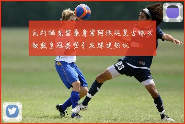 瓦科晒克雷桑身穿阿根廷复古球衣做戴皇冠姿势引发球迷热议