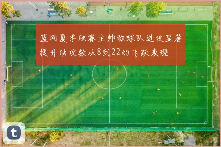 篮网夏季联赛主帅称球队进攻显著提升助攻数从8到22的飞跃表现