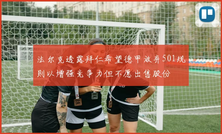 法尔克透露拜仁希望德甲放弃501规则以增强竞争力但不愿出售股份