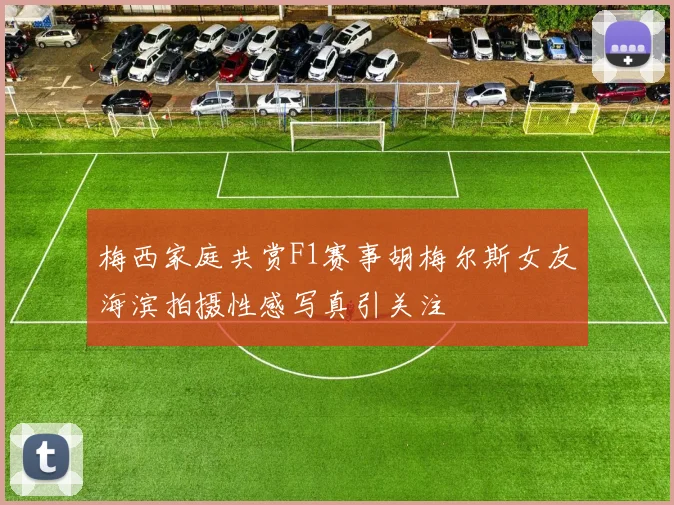 梅西家庭共赏F1赛事胡梅尔斯女友海滨拍摄性感写真引关注
