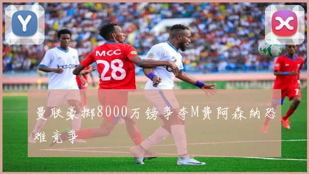 曼联豪掷8000万镑争夺M费阿森纳恐难竞争
