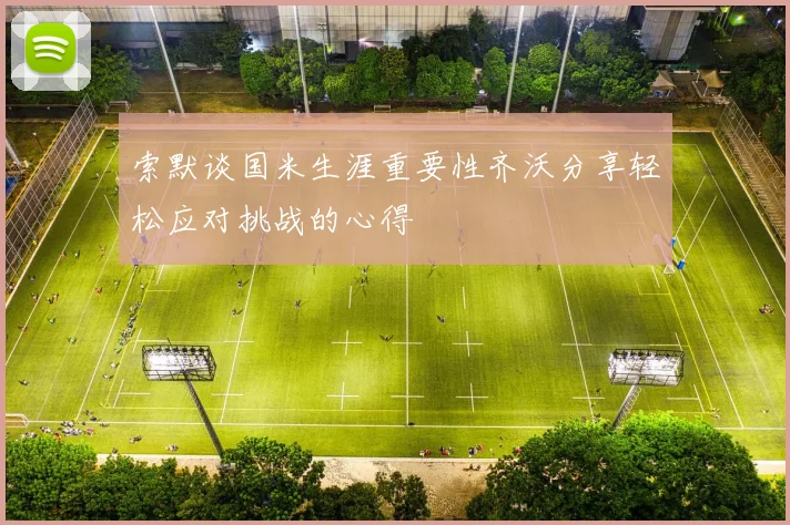索默谈国米生涯重要性齐沃分享轻松应对挑战的心得
