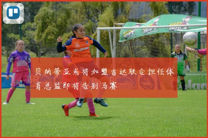贝纳蒂亚或将加盟吉达联合担任体育总监即将告别马赛