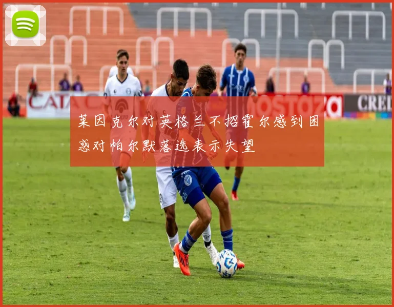 莱因克尔对英格兰不招霍尔感到困惑对帕尔默落选表示失望