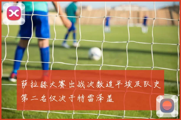 萨拉赫大赛出战次数追平埃及队史第二名仅次于特雷泽盖