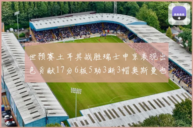 世预赛土耳其战胜瑞士申京表现出色贡献17分6板5助3断3帽奥斯曼也有15分表现