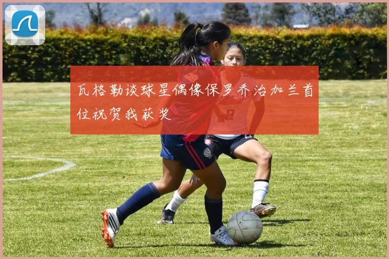 瓦格勒谈球星偶像保罗乔治加兰首位祝贺我获奖