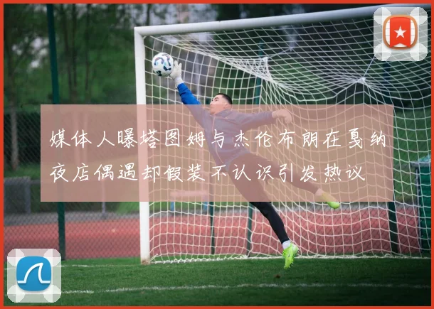 媒体人曝塔图姆与杰伦布朗在戛纳夜店偶遇却假装不认识引发热议