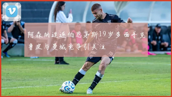 阿森纳追逐伯恩茅斯19岁多面手克鲁皮与曼城竞争引关注