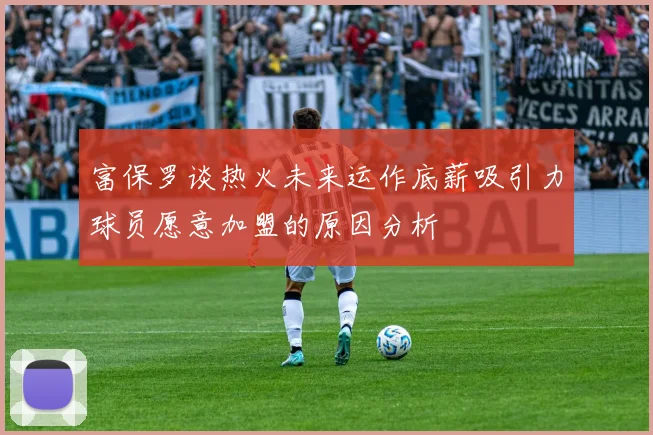 富保罗谈热火未来运作底薪吸引力球员愿意加盟的原因分析