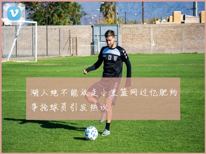 湖人绝不能放走小里篮网过亿肥约争抢球员引发热议