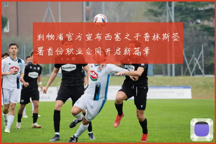 利物浦官方宣布西塞之子普林斯签署首份职业合同开启新篇章