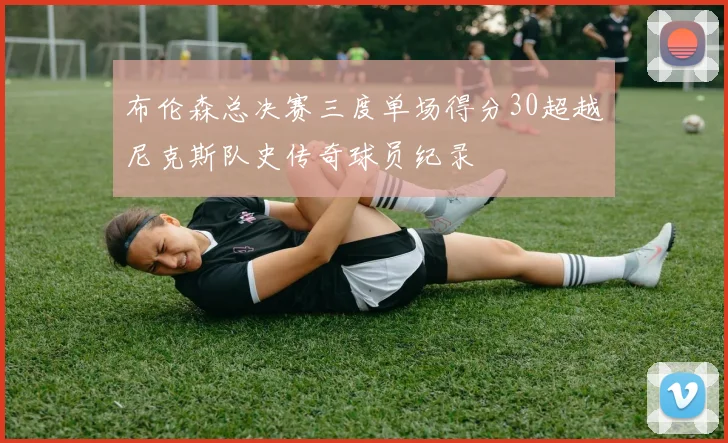 布伦森总决赛三度单场得分30超越尼克斯队史传奇球员纪录