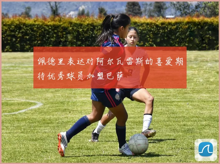 佩德里表达对阿尔瓦雷斯的喜爱期待优秀球员加盟巴萨