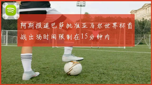 阿斯报道巴萨批准亚马尔世界杯首战出场时间限制在15分钟内